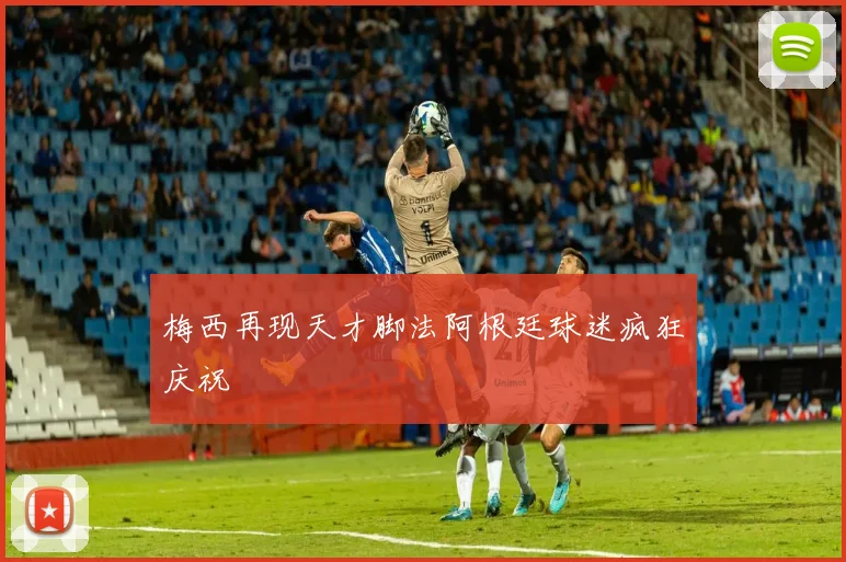 梅西再现天才脚法阿根廷球迷疯狂庆祝