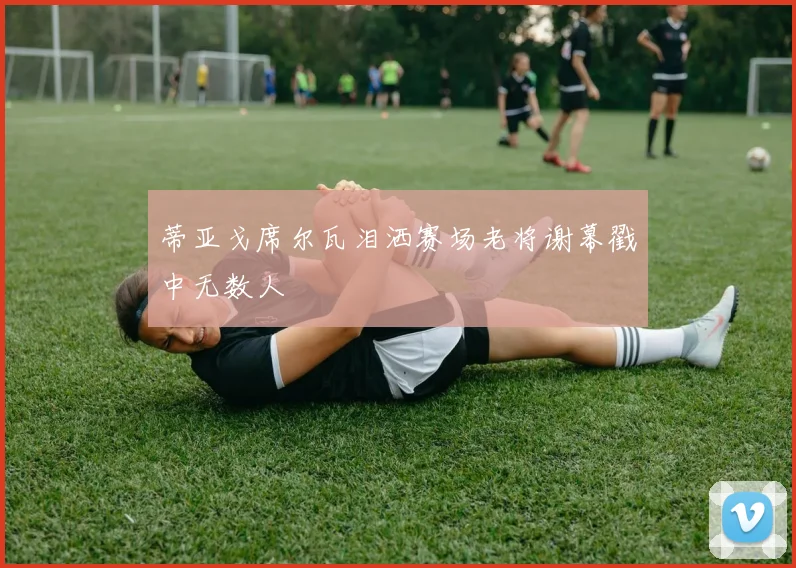 蒂亚戈席尔瓦泪洒赛场老将谢幕戳中无数人