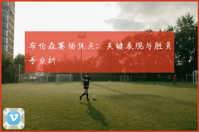 布伦森赛场焦点：关键表现与胜负手分析