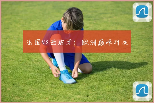 法国vs西班牙：欧洲巅峰对决