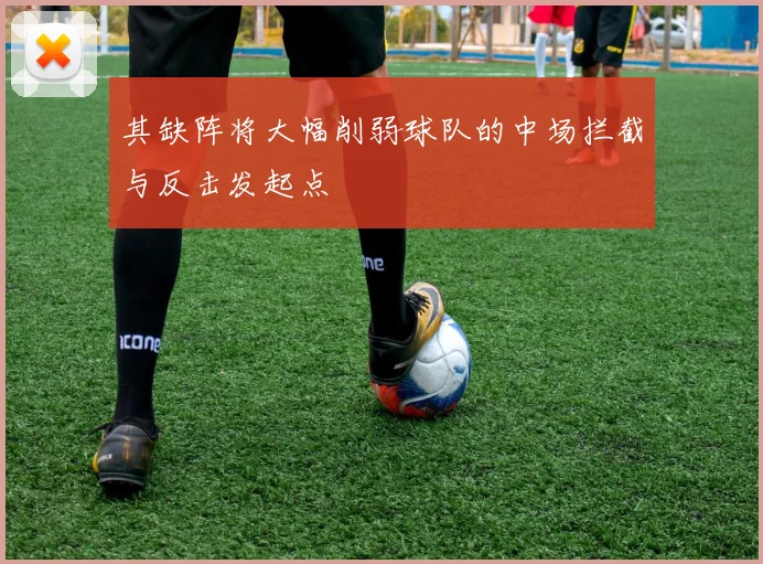 其缺阵将大幅削弱球队的中场拦截与反击发起点
