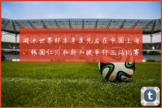 游泳世界杯本年度先后在中国上海、韩国仁川和新加坡举行三站比赛
