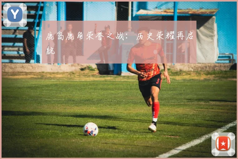 鹿岛鹿角荣誉之战：历史荣耀再启航