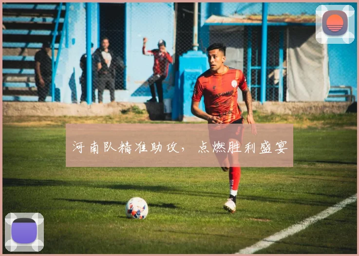 河南队精准助攻，点燃胜利盛宴