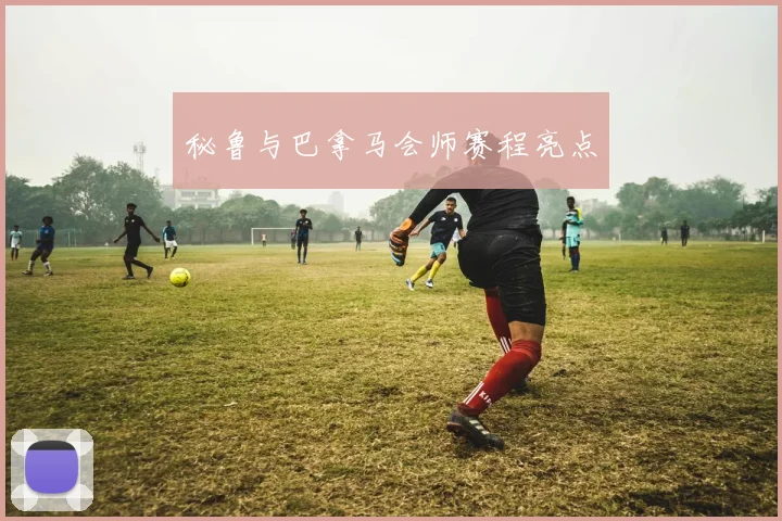 秘鲁与巴拿马会师赛程亮点