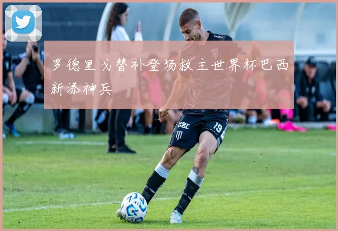 罗德里戈替补登场救主世界杯巴西新添神兵