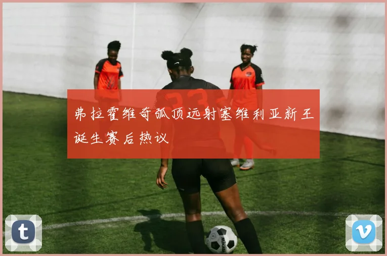 弗拉霍维奇弧顶远射塞维利亚新王诞生赛后热议