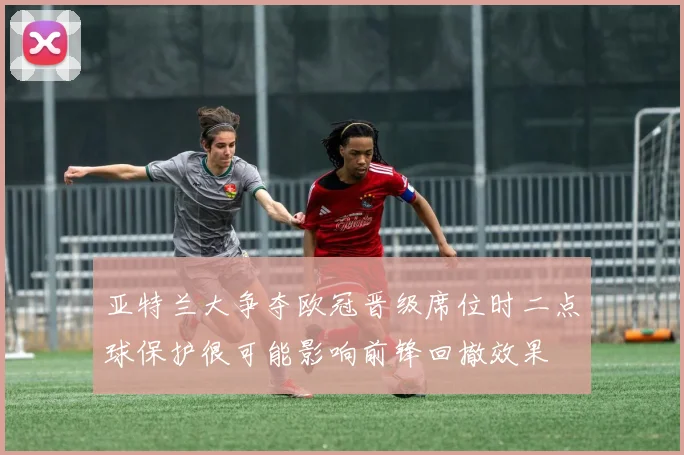 亚特兰大争夺欧冠晋级席位时二点球保护很可能影响前锋回撤效果