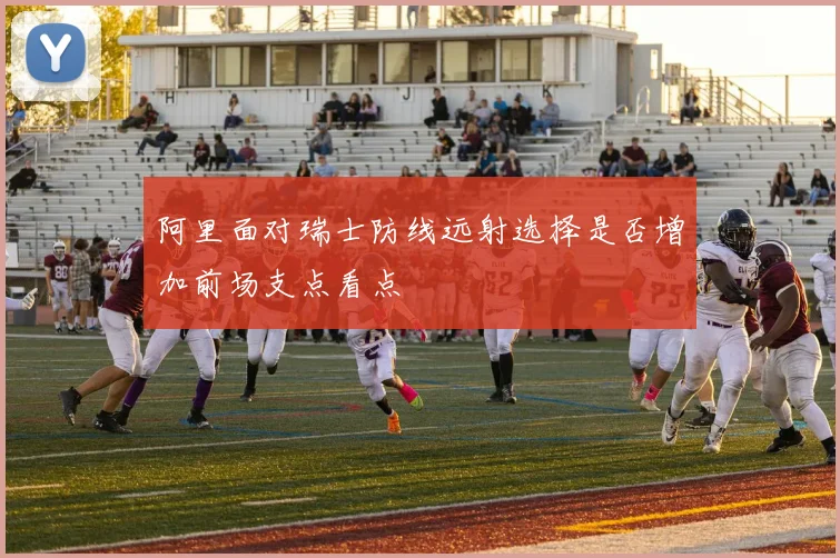 阿里面对瑞士防线远射选择是否增加前场支点看点