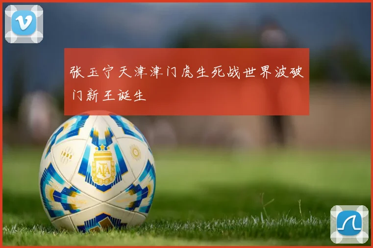 张玉宁天津津门虎生死战世界波破门新王诞生