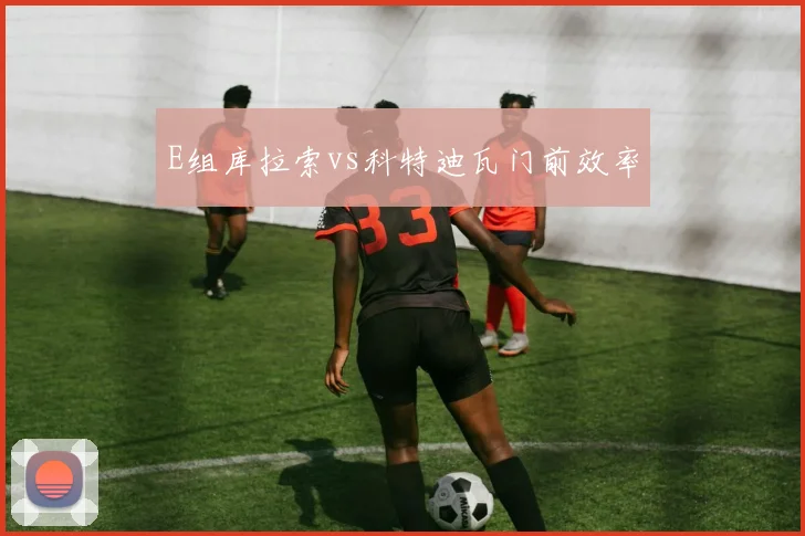 E组库拉索vs科特迪瓦门前效率