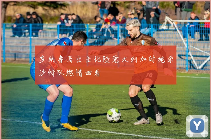 多纳鲁马出击化险意大利加时绝杀沙特队燃情回看