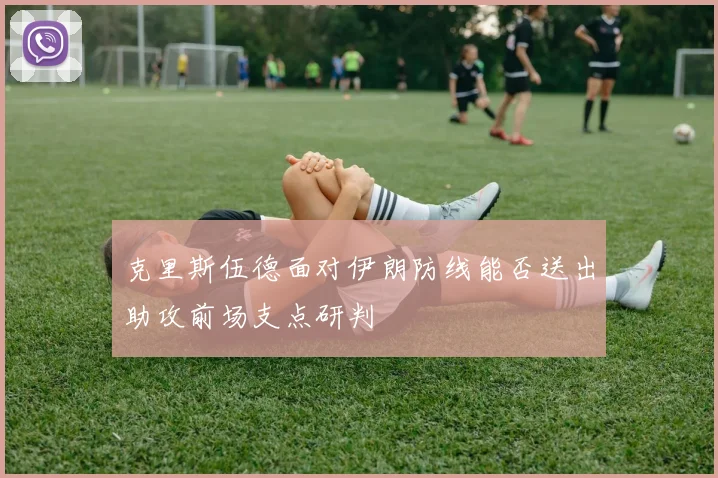 克里斯伍德面对伊朗防线能否送出助攻前场支点研判