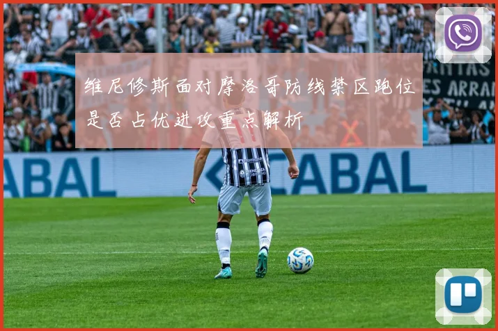 维尼修斯面对摩洛哥防线禁区跑位是否占优进攻重点解析