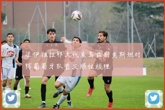 法伊祖拉耶夫代表乌兹别克斯坦对阵葡萄牙队首发顺位梳理