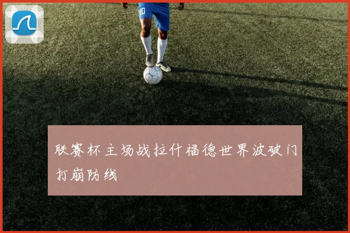 联赛杯主场战拉什福德世界波破门打崩防线