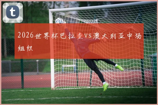 2026世界杯巴拉圭vs澳大利亚中场组织