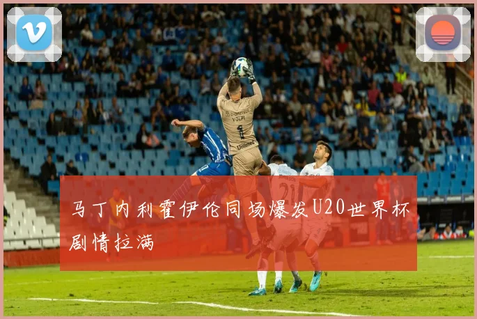 马丁内利霍伊伦同场爆发U20世界杯剧情拉满