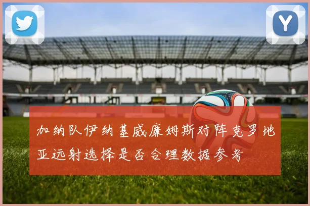 加纳队伊纳基威廉姆斯对阵克罗地亚远射选择是否合理数据参考