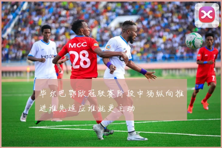 毕尔巴鄂欧冠联赛阶段中场纵向推进谁先适应谁就更主动