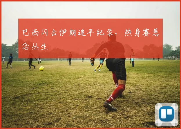 巴西闪击伊朗追平纪录，热身赛悬念丛生