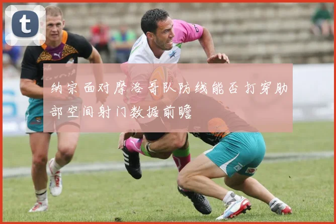 纳宗面对摩洛哥队防线能否打穿肋部空间射门数据前瞻
