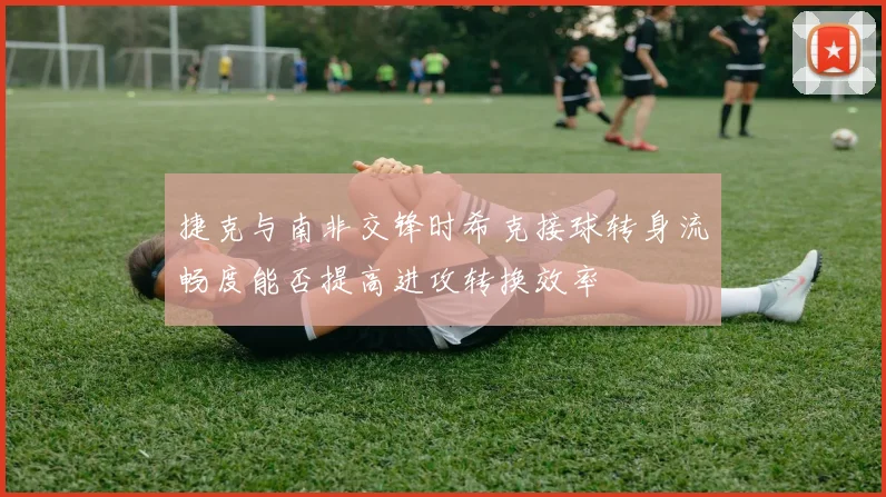 捷克与南非交锋时希克接球转身流畅度能否提高进攻转换效率