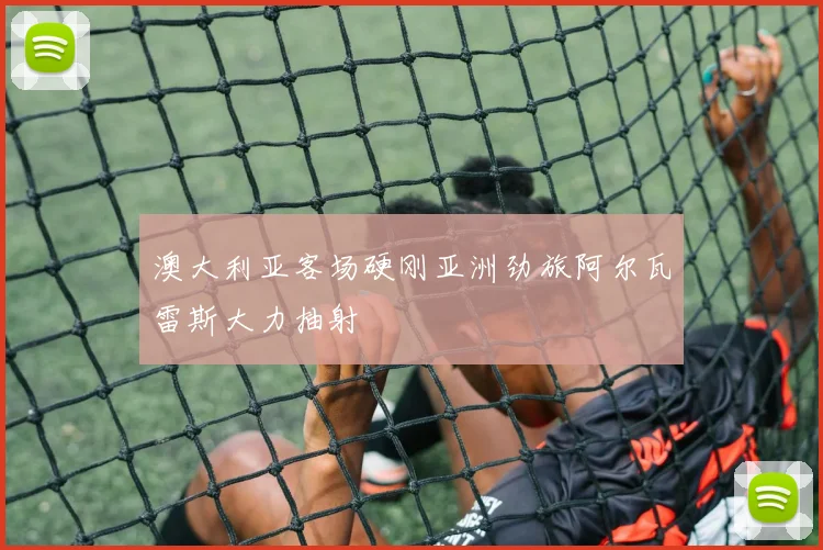 澳大利亚客场硬刚亚洲劲旅阿尔瓦雷斯大力抽射