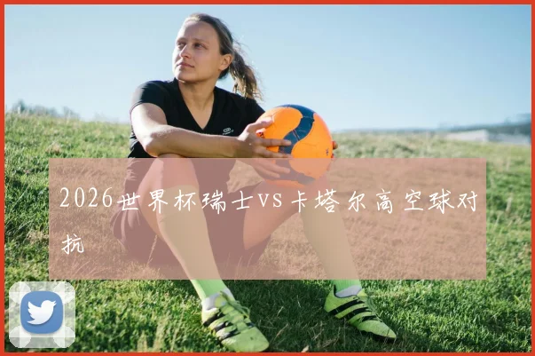 2026世界杯瑞士vs卡塔尔高空球对抗