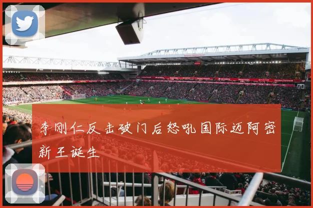李刚仁反击破门后怒吼国际迈阿密新王诞生