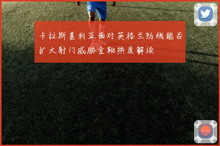 卡拉斯基利亚面对英格兰防线能否扩大射门威胁金靴热度解读