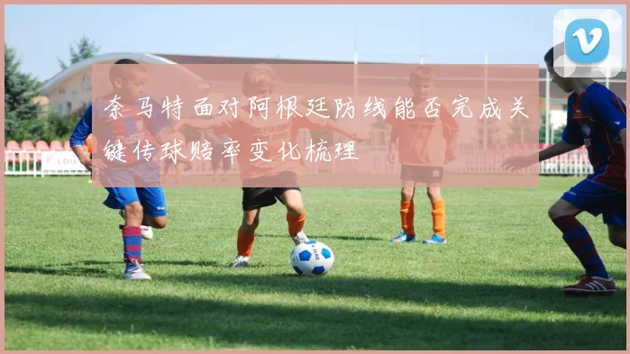 奈马特面对阿根廷防线能否完成关键传球赔率变化梳理