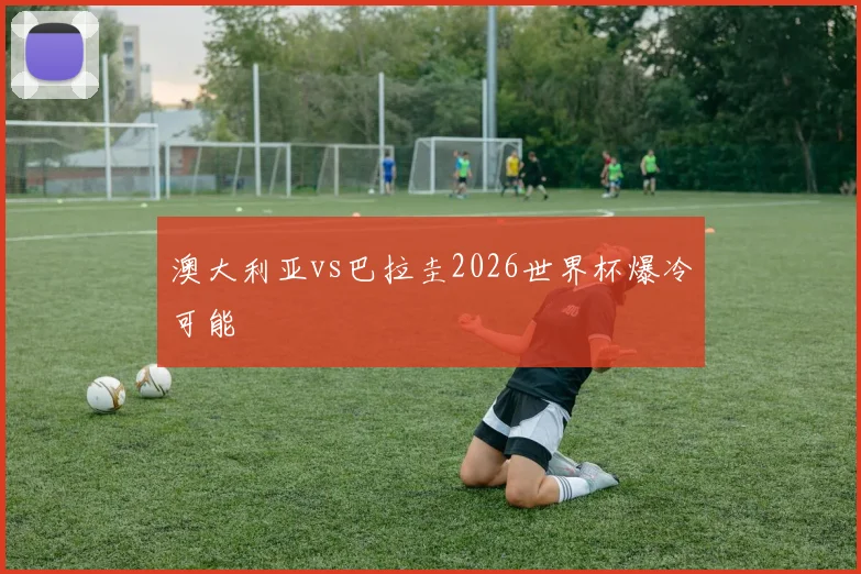 澳大利亚vs巴拉圭2026世界杯爆冷可能