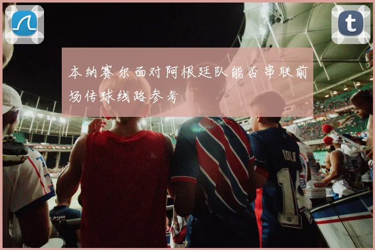 本纳赛尔面对阿根廷队能否串联前场传球线路参考