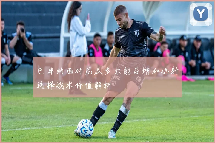 巴库纳面对厄瓜多尔能否增加远射选择战术价值解析