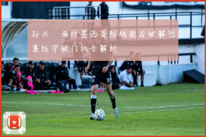 孙兴慜面对墨西哥防线能否破解密集防守破门机会解析