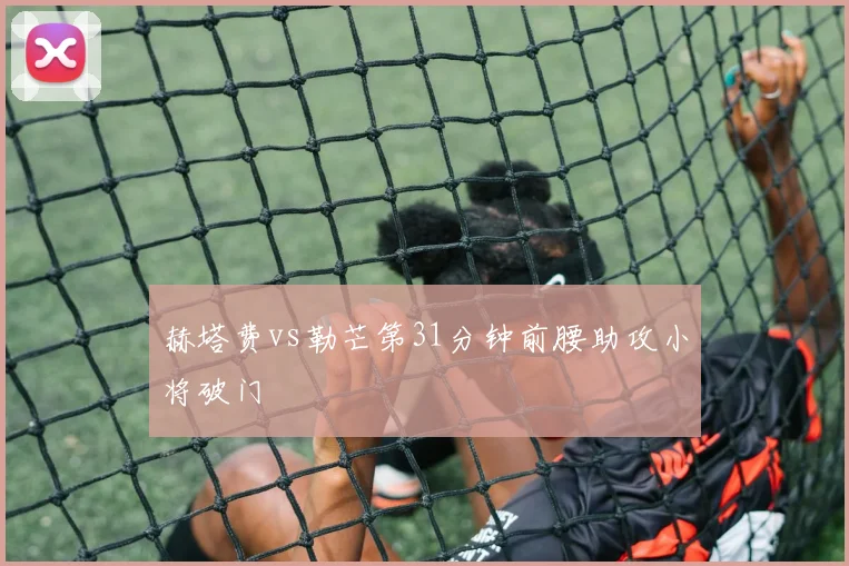 赫塔费vs勒芒第31分钟前腰助攻小将破门