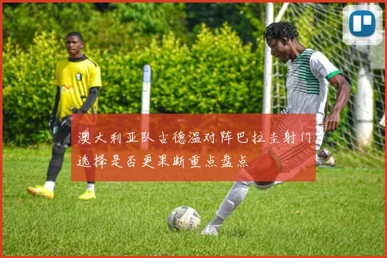 澳大利亚队古德温对阵巴拉圭射门选择是否更果断重点盘点