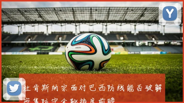 杜肯斯纳宗面对巴西防线能否破解密集防守金靴热度前瞻