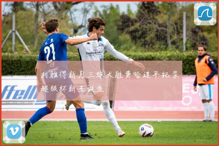利雅得新月三球大胜费哈追平纪录超级杯新王诞生