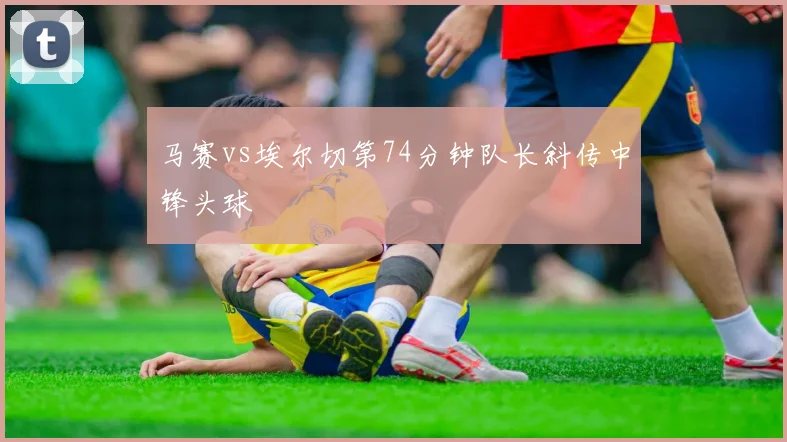 马赛vs埃尔切第74分钟队长斜传中锋头球