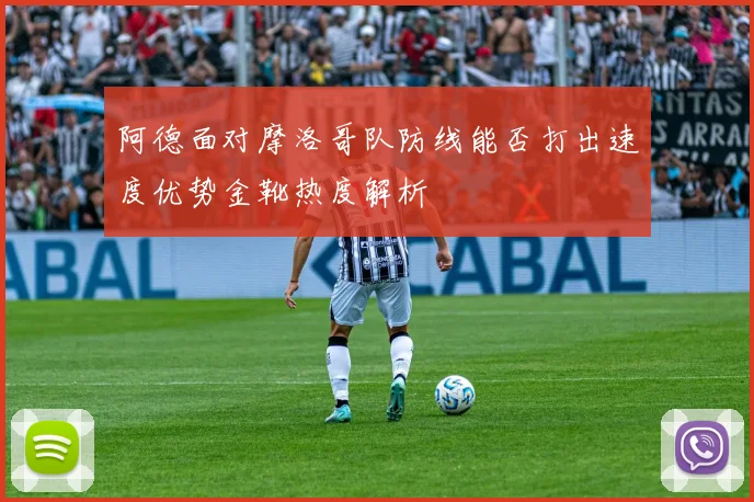 阿德面对摩洛哥队防线能否打出速度优势金靴热度解析
