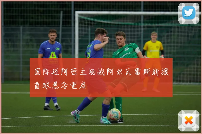 国际迈阿密主场战阿尔瓦雷斯新援首球悬念重启